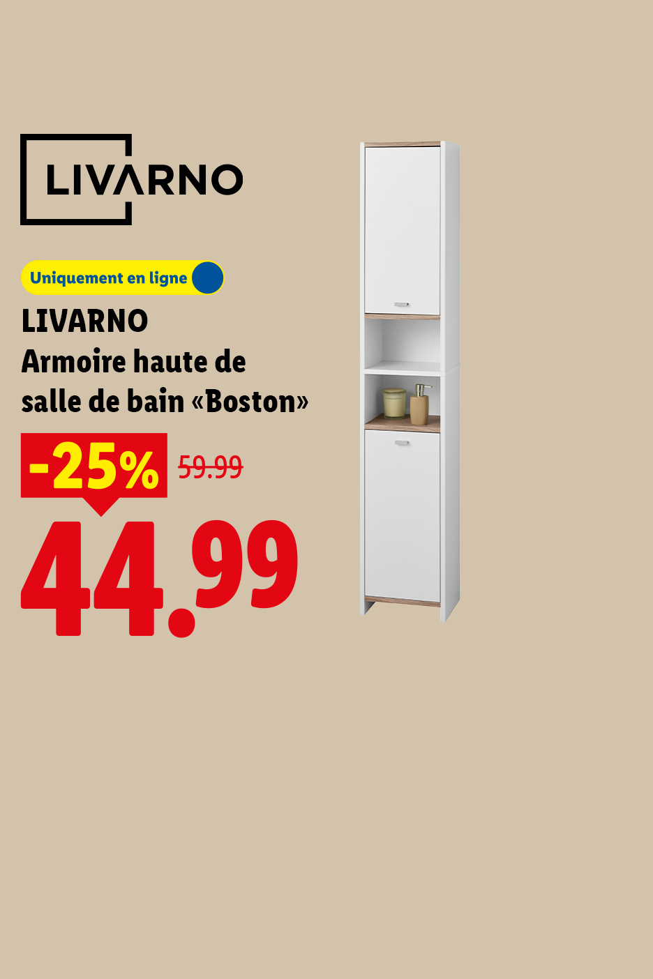 A partir du jeudi 06/08, profitez de -25% de réduction sur notre armoire haute de salle de bain "Boston", à 44,99€ au lieu de 59,99€, uniquement sur Lidl.fr !
